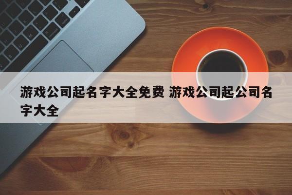 游戏公司起名 ：游戏公司起名字大全免费？