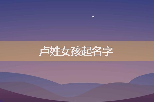 卢姓女宝宝起名 ：卢姓女宝宝起名2023？