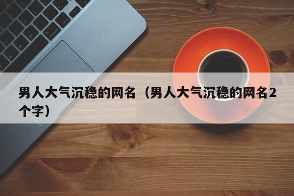 男人大气沉稳的网名 ：男人大气沉稳的网名两个字？