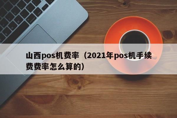 山西pos机费率（2021年pos机手续费费率怎么算的）