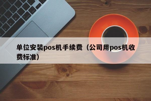 单位安装pos机手续费（公司用pos机收费标准）