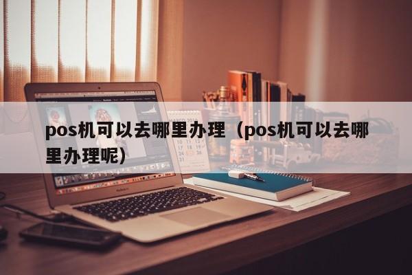 pos机可以去哪里办理（pos机可以去哪里办理呢）