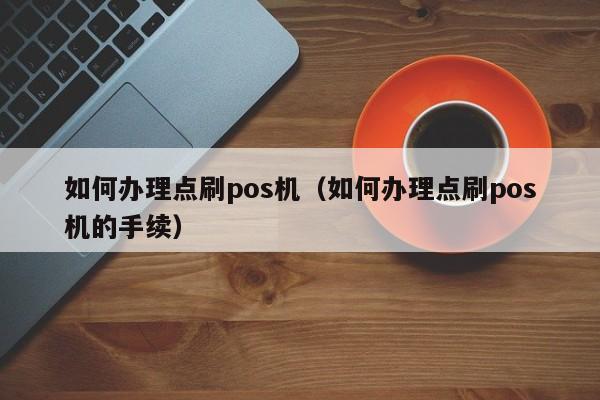 如何办理点刷pos机（如何办理点刷pos机的手续）