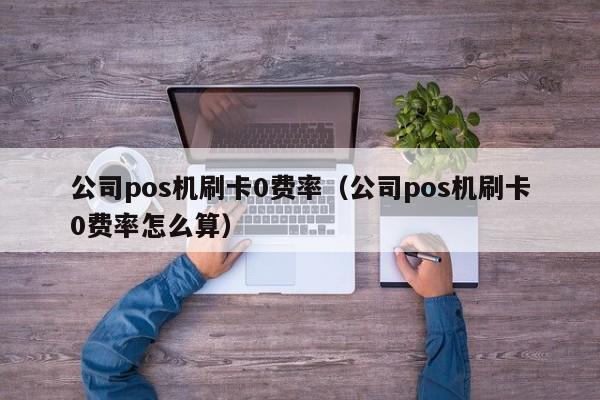 公司pos机刷卡0费率（公司pos机刷卡0费率怎么算）