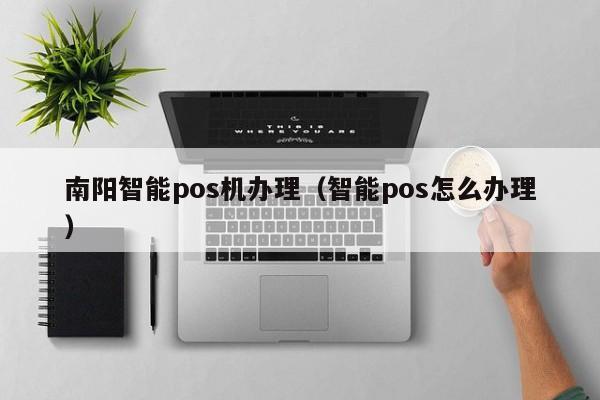 南阳智能pos机办理（智能pos怎么办理）