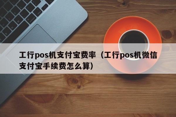 工行pos机支付宝费率（工行pos机微信支付宝手续费怎么算）