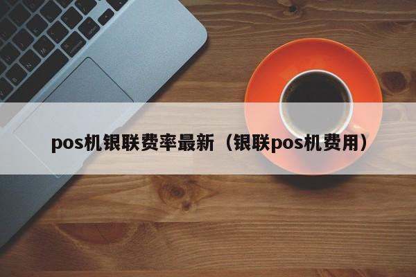 pos机银联费率最新（银联pos机费用）