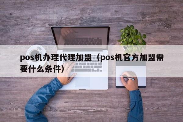 pos机办理代理加盟（pos机官方加盟需要什么条件）