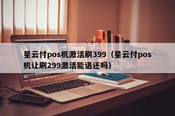 星云付pos机激活刷399（星云付pos机让刷299激活能退还吗）