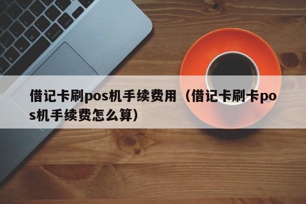 借记卡刷pos机手续费用（借记卡刷卡pos机手续费怎么算）