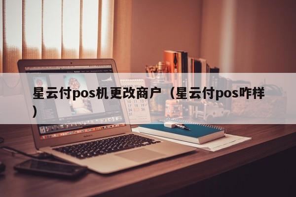 星云付pos机更改商户（星云付pos咋样）