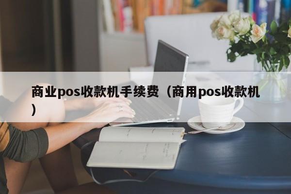 商业pos收款机手续费（商用pos收款机）