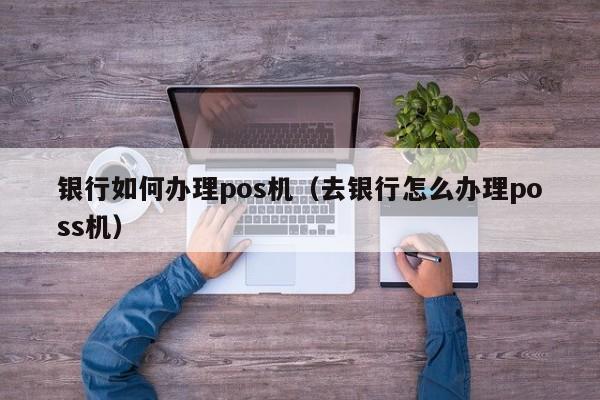 银行如何办理pos机（去银行怎么办理poss机）