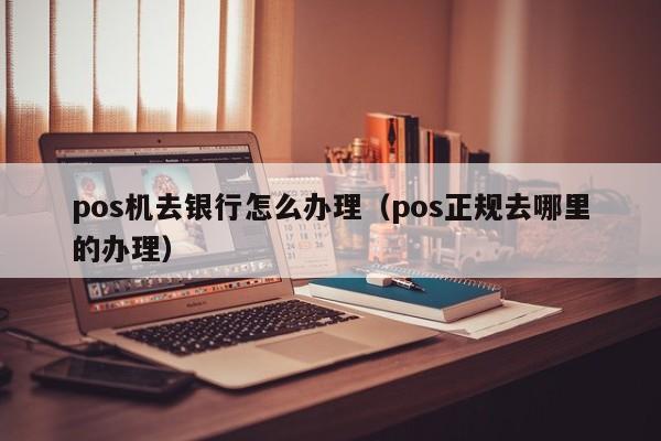 pos机去银行怎么办理（pos正规去哪里的办理）