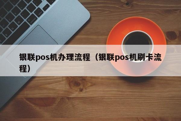 银联pos机办理流程（银联pos机刷卡流程）