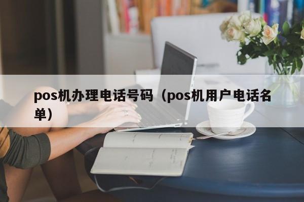 pos机办理电话号码（pos机用户电话名单）