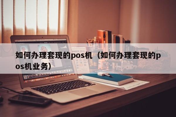 如何办理套现的pos机（如何办理套现的pos机业务）