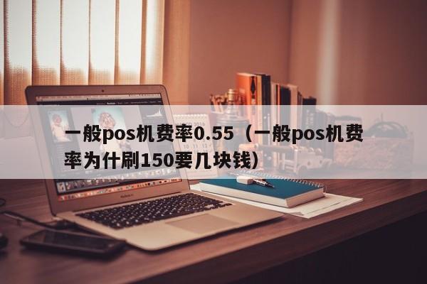 一般pos机费率0.55（一般pos机费率为什刷150要几块钱）