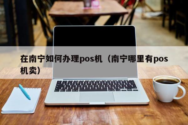 在南宁如何办理pos机（南宁哪里有pos机卖）