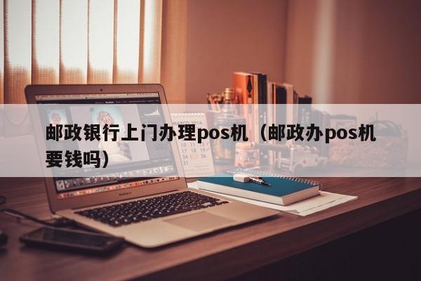 邮政银行上门办理pos机（邮政办pos机要钱吗）