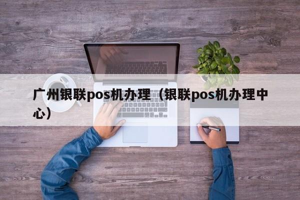 广州银联pos机办理（银联pos机办理中心）