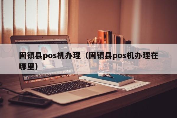 固镇县pos机办理（固镇县pos机办理在哪里）