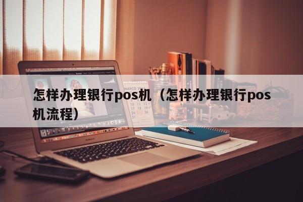 怎样办理银行pos机（怎样办理银行pos机流程）