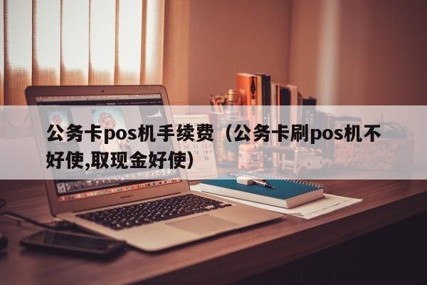 公务卡pos机手续费（公务卡刷pos机不好使,取现金好使）