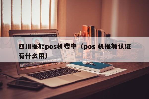 四川提额pos机费率（pos 机提额认证有什么用）