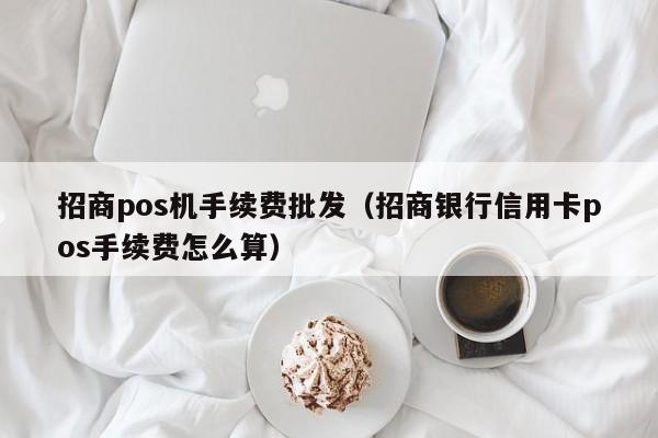 招商pos机手续费批发（招商银行信用卡pos手续费怎么算）