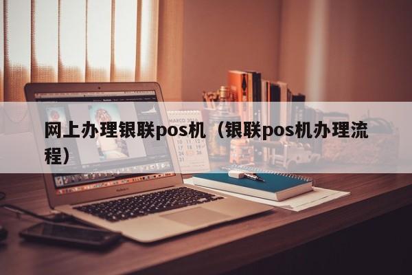 网上办理银联pos机（银联pos机办理流程）