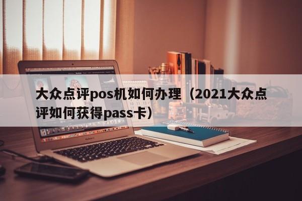 大众点评pos机如何办理（2021大众点评如何获得pass卡）