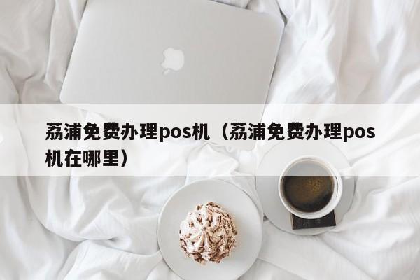 荔浦免费办理pos机（荔浦免费办理pos机在哪里）