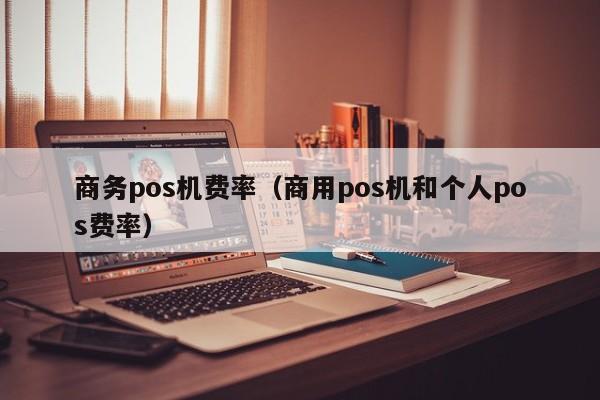 商务pos机费率（商用pos机和个人pos费率）