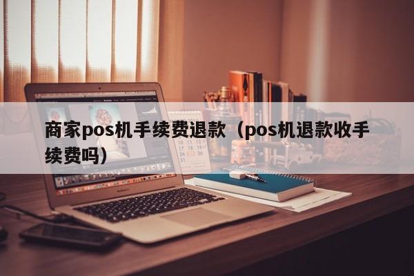 商家pos机手续费退款（pos机退款收手续费吗）