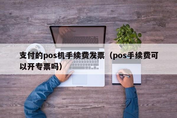 支付的pos机手续费发票（pos手续费可以开专票吗）