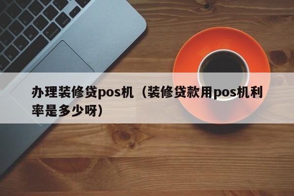 办理装修贷pos机（装修贷款用pos机利率是多少呀）