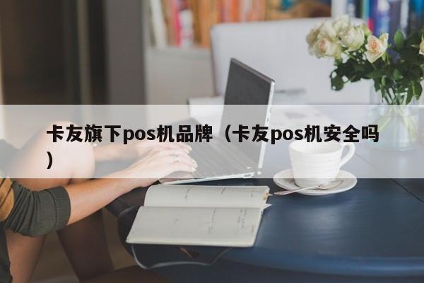 卡友旗下pos机品牌（卡友pos机安全吗）