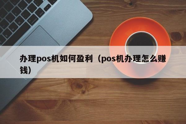 办理pos机如何盈利（pos机办理怎么赚钱）