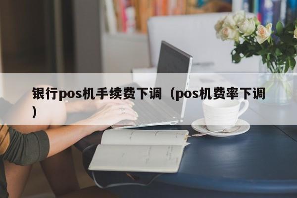 银行pos机手续费下调（pos机费率下调）