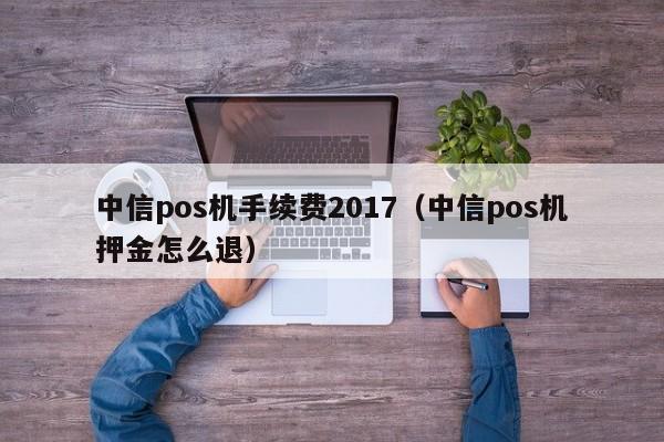 中信pos机手续费2017（中信pos机押金怎么退）