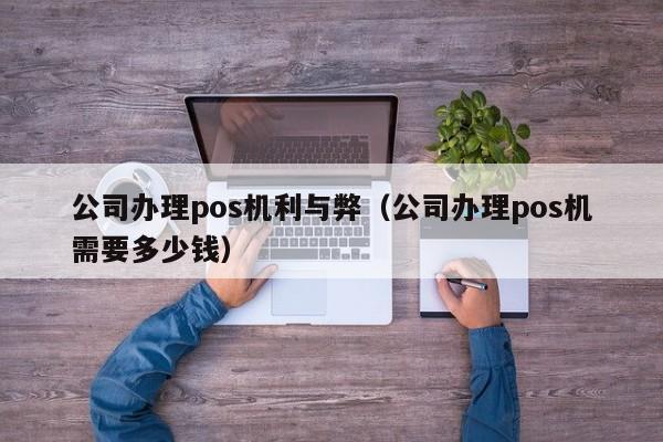 公司办理pos机利与弊（公司办理pos机需要多少钱）