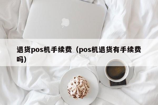 退货pos机手续费（pos机退货有手续费吗）