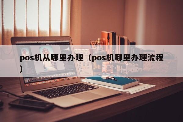 pos机从哪里办理（pos机哪里办理流程）