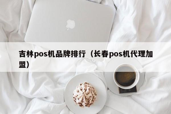 吉林pos机品牌排行（长春pos机代理加盟）