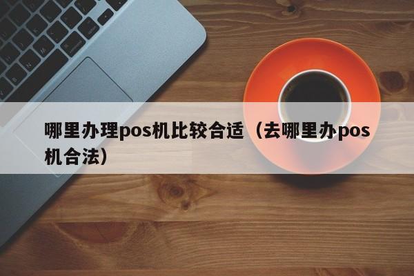 哪里办理pos机比较合适（去哪里办pos机合法）