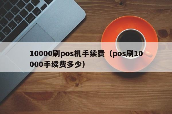 10000刷pos机手续费（pos刷10000手续费多少）