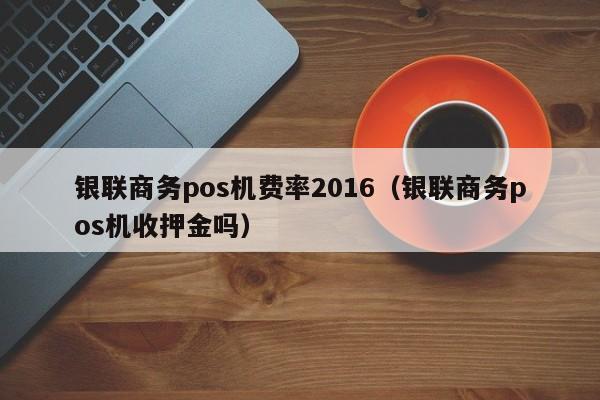 银联商务pos机费率2016（银联商务pos机收押金吗）