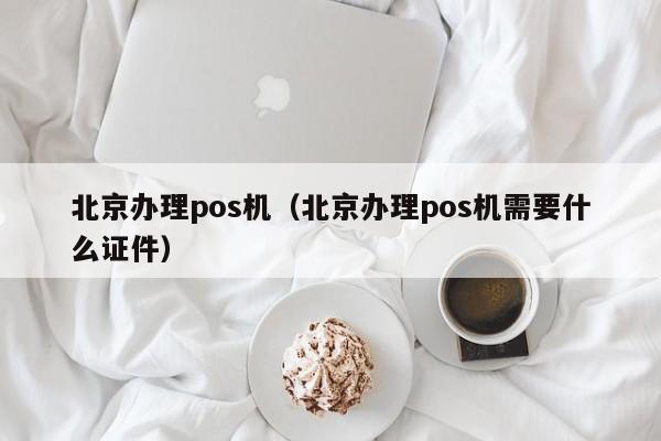 北京办理pos机（北京办理pos机需要什么证件）