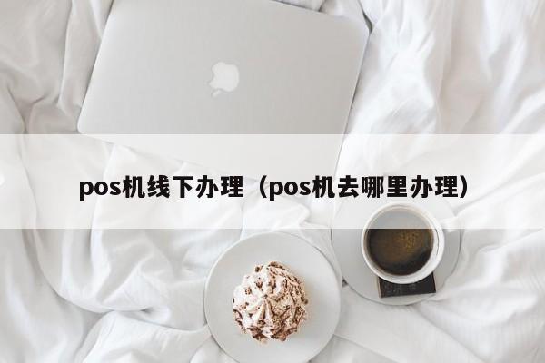 pos机线下办理（pos机去哪里办理）